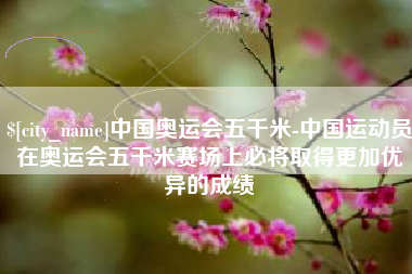 兴化中国奥运会五千米-中国运动员在奥运会五千米赛场上必将取得更加优异的成绩