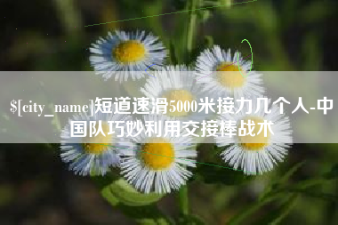 兴化短道速滑5000米接力几个人-中国队巧妙利用交接棒战术