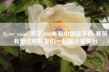 兴化男子5000米有中国选手吗-赛前有想过和队友们一起站上领奖台