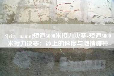 兴化短道5000米接力决赛-短道5000米接力决赛：冰上的速度与激情碰撞