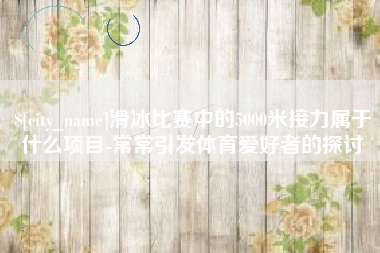 兴化滑冰比赛中的5000米接力属于什么项目-常常引发体育爱好者的探讨