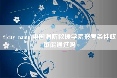 兴化中国消防救援学院报考条件政审能通过吗